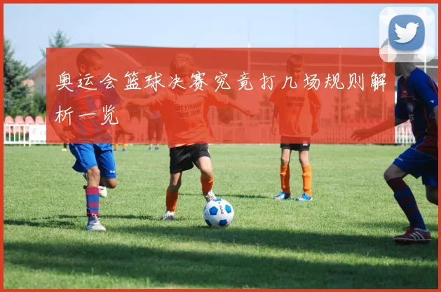奥运会篮球决赛究竟打几场规则解析一览