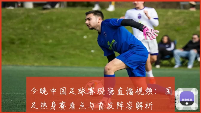 今晚中国足球赛现场直播视频：国足热身赛看点与首发阵容解析