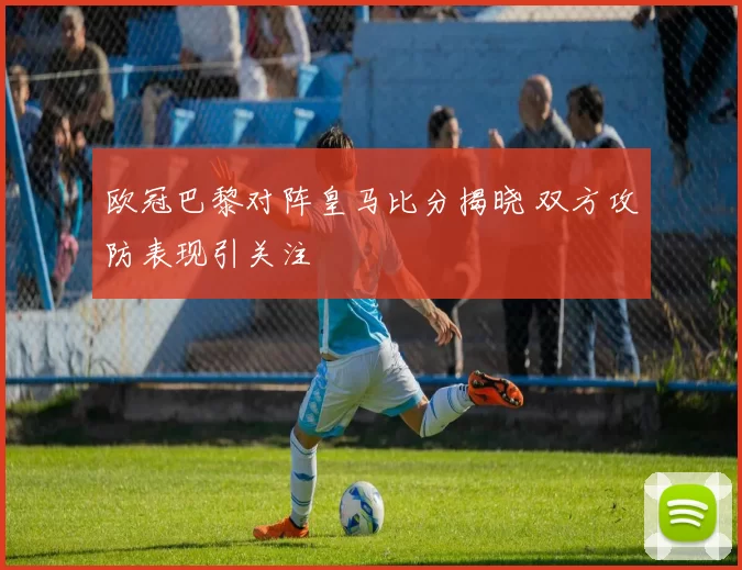 欧冠巴黎对阵皇马比分揭晓 双方攻防表现引关注