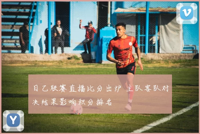日乙联赛直播比分出炉 主队客队对决结果影响积分排名
