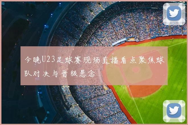今晚U23足球赛现场直播看点聚焦球队对决与晋级悬念