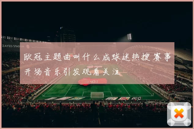 欧冠主题曲叫什么成球迷热搜 赛事开场音乐引发观看关注