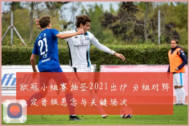 欧冠小组赛抽签2021出炉 分组对阵决定晋级悬念与关键场次