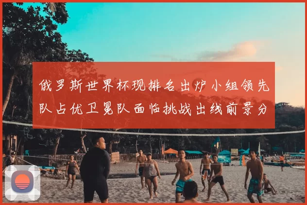 俄罗斯世界杯现排名出炉小组领先队占优卫冕队面临挑战出线前景分化