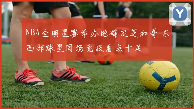 NBA全明星赛举办地确定芝加哥 东西部球星同场竞技看点十足