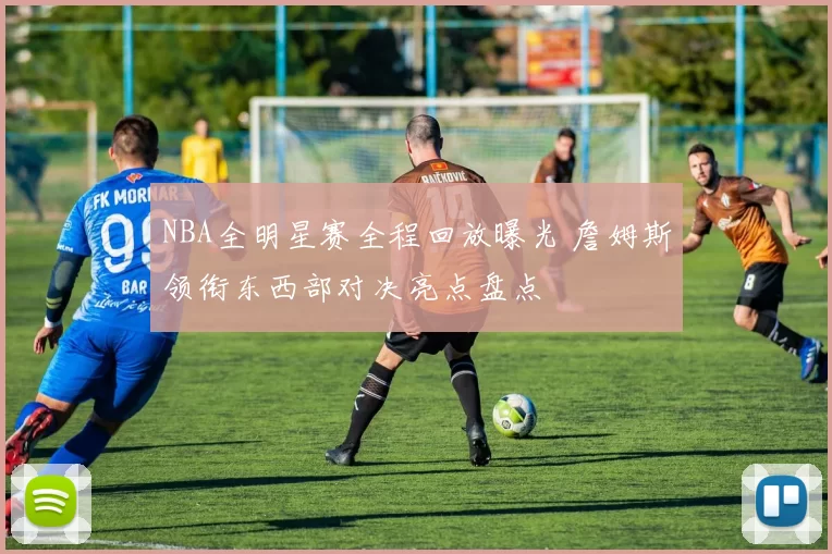 NBA全明星赛全程回放曝光 詹姆斯领衔东西部对决亮点盘点