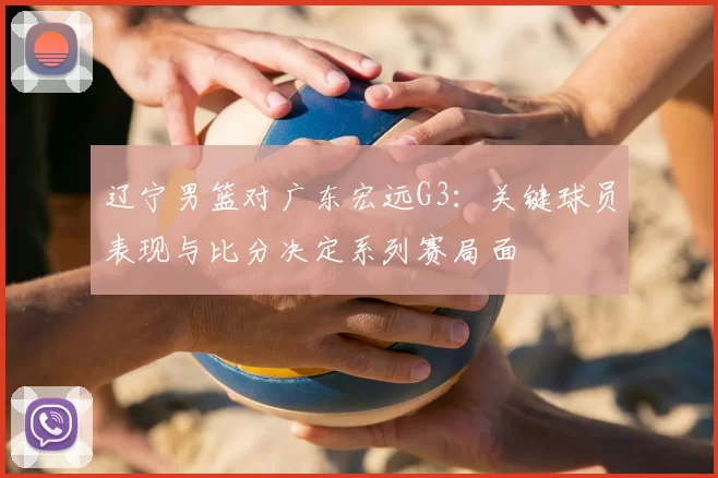 辽宁男篮对广东宏远G3：关键球员表现与比分决定系列赛局面