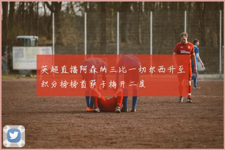 英超直播阿森纳三比一切尔西升至积分榜榜首萨卡梅开二度