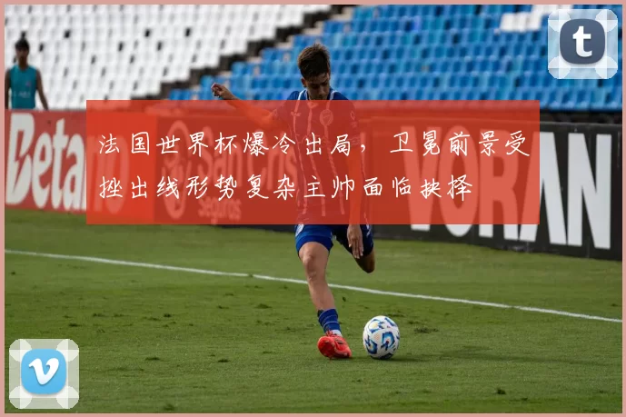 法国世界杯爆冷出局，卫冕前景受挫出线形势复杂主帅面临抉择