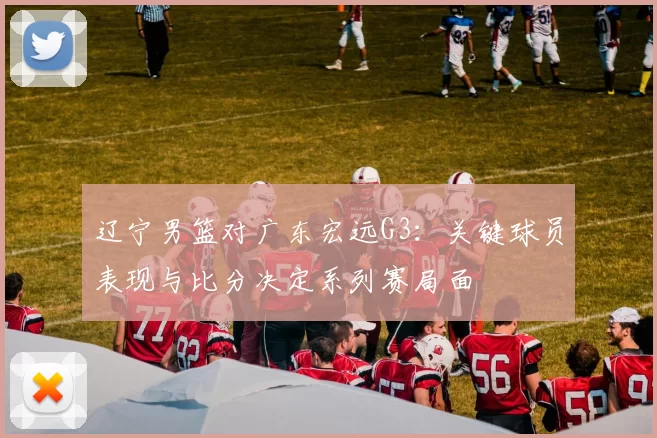 辽宁男篮对广东宏远G3：关键球员表现与比分决定系列赛局面