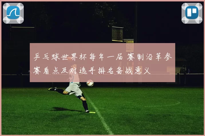 乒乓球世界杯每年一届 赛制沿革参赛看点及对选手排名备战意义