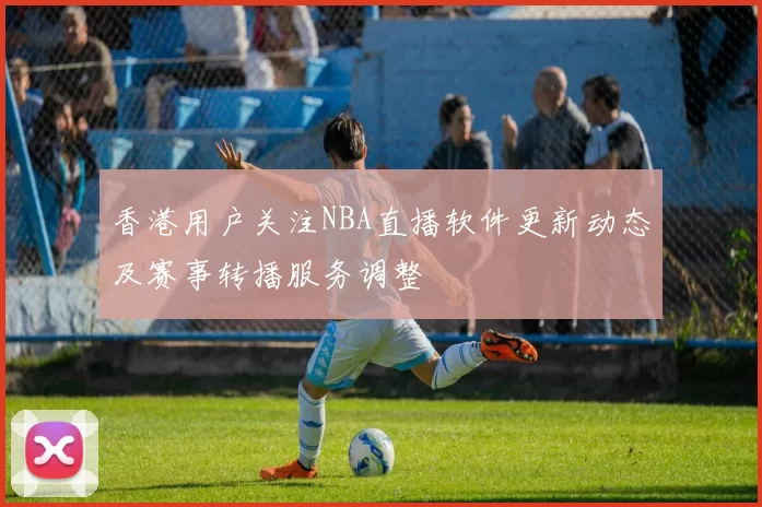 香港用户关注NBA直播软件更新动态及赛事转播服务调整