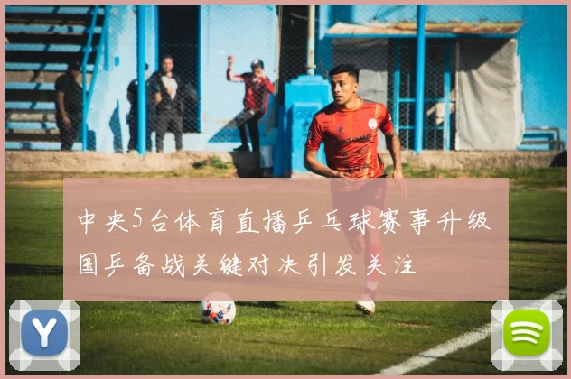 中央5台体育直播乒乓球赛事升级 国乒备战关键对决引发关注