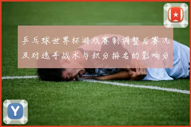 乒乓球世界杯游戏赛制调整后赛况及对选手战术与积分排名的影响分析