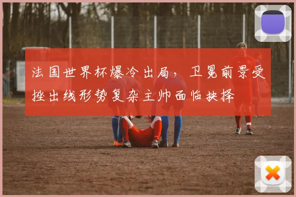 法国世界杯爆冷出局，卫冕前景受挫出线形势复杂主帅面临抉择