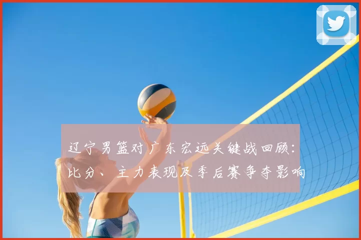 辽宁男篮对广东宏远关键战回顾：比分、主力表现及季后赛争夺影响