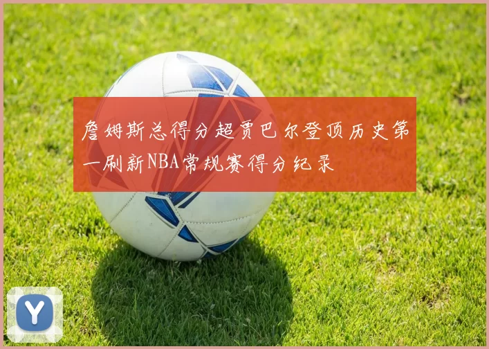 詹姆斯总得分超贾巴尔登顶历史第一刷新NBA常规赛得分纪录