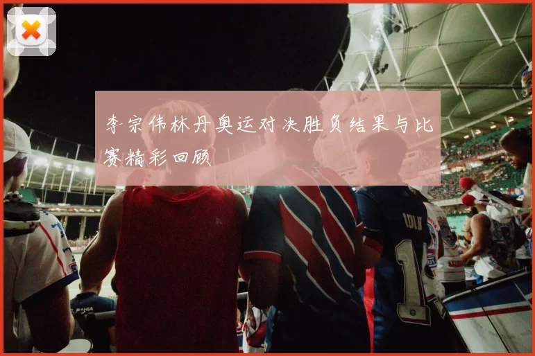 李宗伟林丹奥运对决胜负结果与比赛精彩回顾