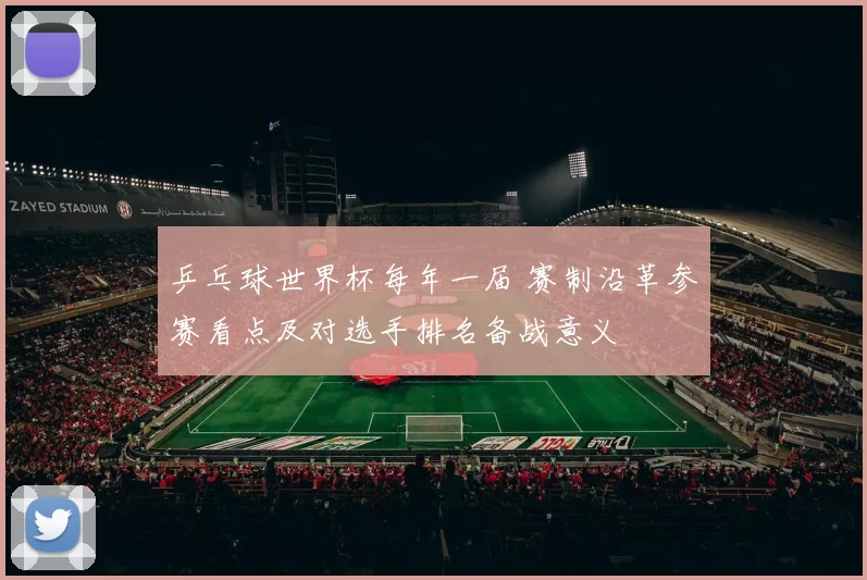 乒乓球世界杯每年一届 赛制沿革参赛看点及对选手排名备战意义