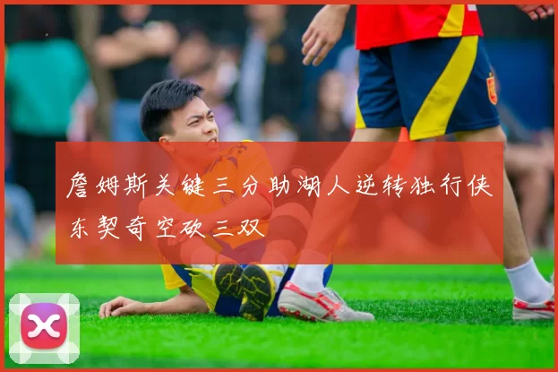 詹姆斯关键三分助湖人逆转独行侠东契奇空砍三双