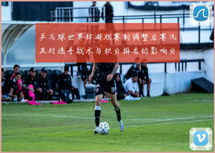 乒乓球世界杯游戏赛制调整后赛况及对选手战术与积分排名的影响分析