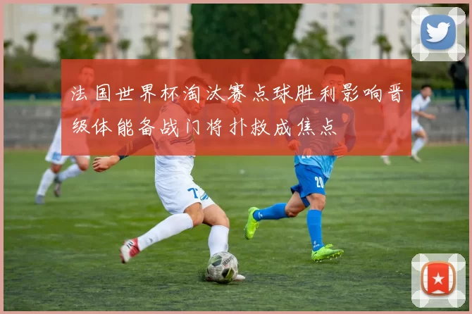 法国世界杯淘汰赛点球胜利影响晋级体能备战门将扑救成焦点