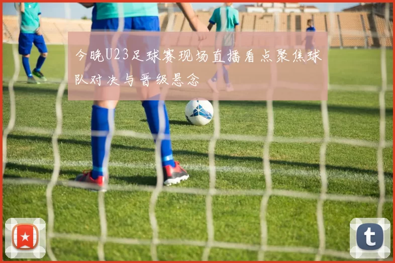 今晚U23足球赛现场直播看点聚焦球队对决与晋级悬念