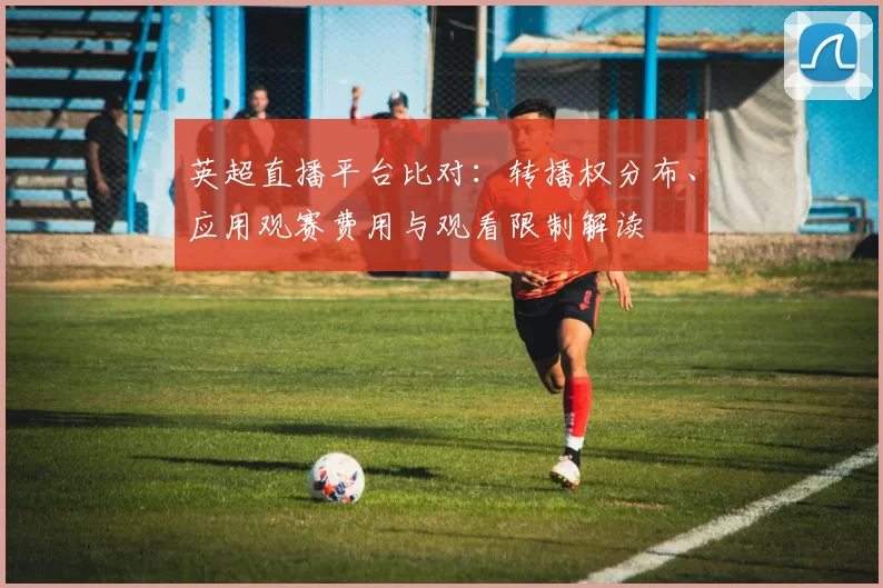 英超直播平台比对：转播权分布、应用观赛费用与观看限制解读