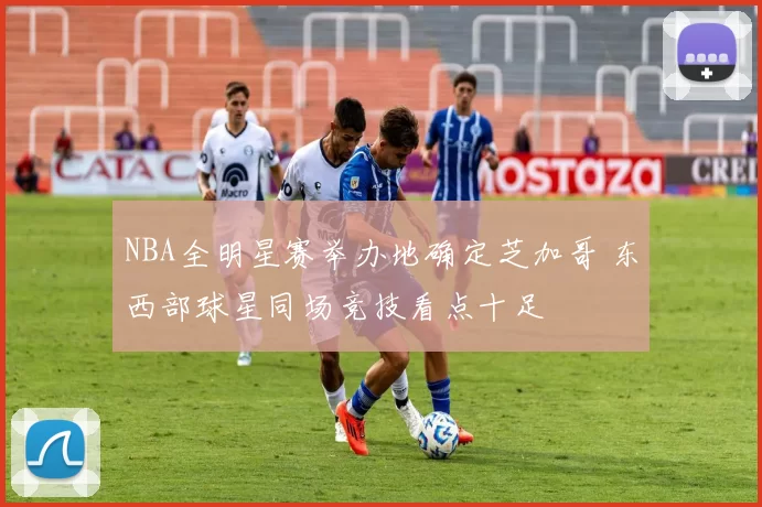 NBA全明星赛举办地确定芝加哥 东西部球星同场竞技看点十足