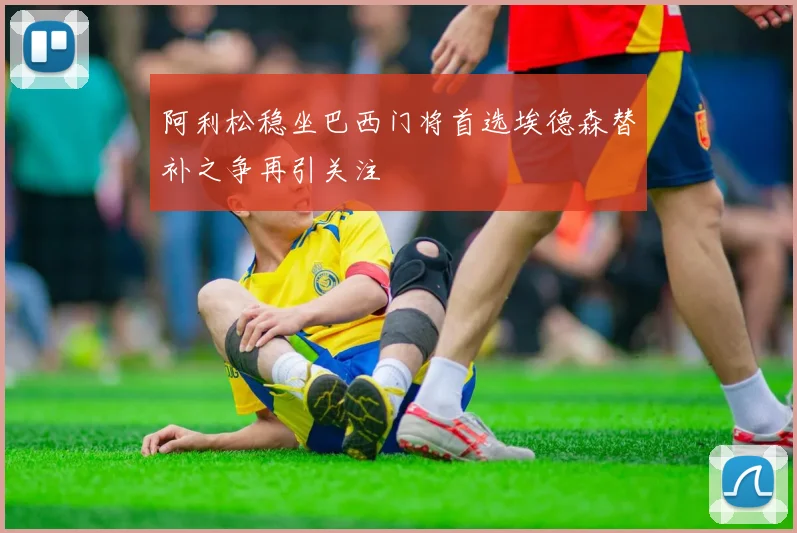 阿利松稳坐巴西门将首选埃德森替补之争再引关注