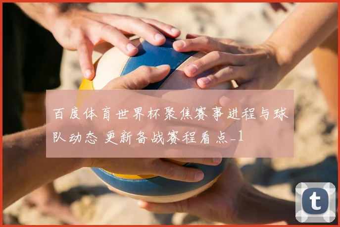 百度体育世界杯聚焦赛事进程与球队动态 更新备战赛程看点_1