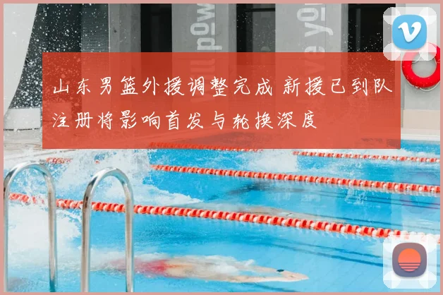 山东男篮外援调整完成 新援已到队注册将影响首发与轮换深度