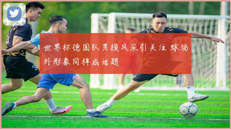 世界杯德国队男模风采引关注 球场外形象同样成话题