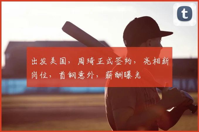 出发美国，周琦正式签约，亮相新岗位，首钢意外，薪酬曝光